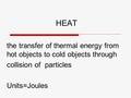 HEAT the transfer of thermal energy from hot objects to cold objects through collision of particles Units=Joules.