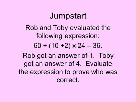 Jumpstart Rob and Toby evaluated the following expression: 60 ÷ (10 +2) x 24 – 36. Rob got an answer of 1. Toby got an answer of 4. Evaluate the expression.