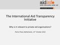 The International Aid Transparency Initiative Why is it relevant to private aid organisations? Partos Plaza, Netherlands, 14 th October 2010.