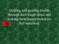 Helping and guiding friends through their tough times and making them happy makes me feel benefited.
