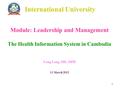 1 International University Module: Leadership and Management The Health Information System in Cambodia Long Leng, MD, MPH 11 March 2012.