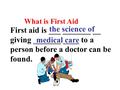 What is First Aid First aid is ___ _______ __ giving _______ ____ to a person before a doctor can be found. the science of medical care.