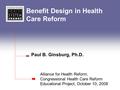 Benefit Design in Health Care Reform Paul B. Ginsburg, Ph.D. Alliance for Health Reform, Congressional Health Care Reform Educational Project, October.