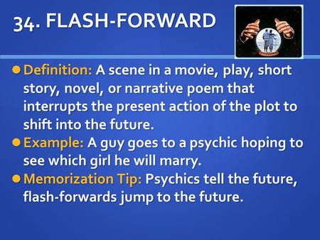 34. FLASH-FORWARD Definition: A scene in a movie, play, short story, novel, or narrative poem that interrupts the present action of the plot to shift into.