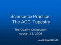 Science to Practice: The ACC Tapestry The Quality Colloquium August 21, 2006 Janet S Wright MD FACC.