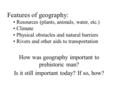 How was geography important to prehistoric man? Is it still important today? If so, how? Features of geography: Resources (plants, animals, water, etc.)