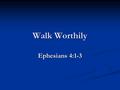 Walk Worthily Ephesians 4:1-3. Walk Worthily Walk Worthily of God, Who Called Us. 1.God called us by the gospel (1 Thess. 2:10-12; 2 Thess. 2:13, 14;