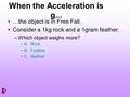 When the Acceleration is g... …the object is in Free Fall. Consider a 1kg rock and a 1gram feather. –Which object weighs more? A. Rock B. Feather C. Neither.