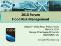 2010 Forum Flood Risk Management Gilbert F. White Flood Policy Forum March 9, 2010 George Washington University Washington, DC www.asfpmfoundation.org.