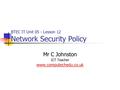 Mr C Johnston ICT Teacher www.computechedu.co.uk BTEC IT Unit 05 - Lesson 12 Network Security Policy.