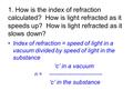 1. How is the index of refraction calculated? How is light refracted as it speeds up? How is light refracted as it slows down? Index of refraction = speed.