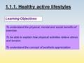1.1.1. Healthy active lifestyles Learning Objectives To understand the physical, mental and social benefits of exercise. To be able to explain how physical.