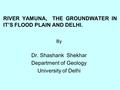 RIVER YAMUNA, THE GROUNDWATER IN IT’S FLOOD PLAIN AND DELHI. By Dr. Shashank Shekhar Department of Geology University of Delhi.