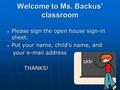 Welcome to Ms. Backus’ classroom Please sign the open house sign-in sheet. Please sign the open house sign-in sheet. Put your name, child’s name, and Put.