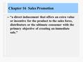 Chapter 16 Sales Promotion -- “a direct inducement that offers an extra value or incentive for the product to the sales force, distributors or the ultimate.