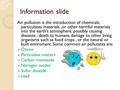 Information slide Air pollution is the introduction of chemicals, particulates materials,or other harmful materials into the earth’s atmosphere, possibly.