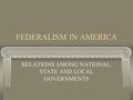 FEDERALISM IN AMERICA RELATIONS AMONG NATIONAL, STATE AND LOCAL GOVERNMENTS.