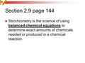 Section 2.9 page 144 Stoichiometry is the science of using balanced chemical equations to determine exact amounts of chemicals needed or produced in a.