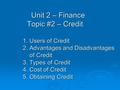 Unit 2 – Finance Topic #2 – Credit 1. Users of Credit 2. Advantages and Disadvantages of Credit 3. Types of Credit 4. Cost of Credit 5. Obtaining Credit.