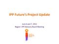 IPP Future’s Project Update June 6 and 7, 2011 Region I IPP Advisory Board Meeting.