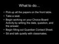 What to do… Pick up all the papers on the front table. Take a seat. Begin working on your Choice Board Activity by writing the date, question, and the.