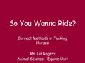 So You Wanna Ride? Correct Methods in Tacking Horses Ms. Liz Rogers Animal Science – Equine Unit.