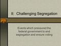 II: Challenging Segregation Events which pressured the federal government to end segregation and ensure voting.