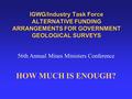 IGWG/Industry Task Force ALTERNATIVE FUNDING ARRANGEMENTS FOR GOVERNMENT GEOLOGICAL SURVEYS 56th Annual Mines Ministers Conference HOW MUCH IS ENOUGH?