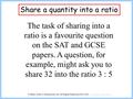 Share a quantity into a ratio The task of sharing into a ratio is a favourite question on the SAT and GCSE papers. A question, for example, might ask you.