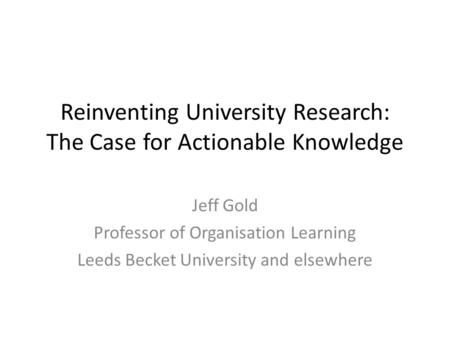 Reinventing University Research: The Case for Actionable Knowledge Jeff Gold Professor of Organisation Learning Leeds Becket University and elsewhere.