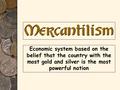 Economic system based on the belief that the country with the most gold and silver is the most powerful nation Mercantilism.