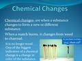 Chemical changes- are when a substance changes to form a new or different substance. When a match burns, it changes from wood to charcoal. So you have.