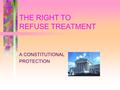 THE RIGHT TO REFUSE TREATMENT A CONSTITUTIONAL PROTECTION.