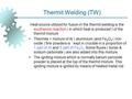 Thermit Welding (TW) Heat source utilized for fusion in the thermit welding is the exothermic reaction ( in which heat is produced ) of the thermit mixture.