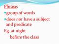 Phrase: group of words does not have a subject and predicate Eg. at night before the class.