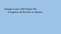 Change in your CAD Project File - it happens all the time in robotics.