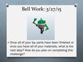 Bell Work: 3/27/15 O Once all of your toy parts have been finished or once you have all of your materials, what is the next step? How do you plan on completing.