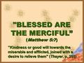 BLESSED ARE THE MERCIFUL” (Matthew 5:7) BLESSED ARE THE MERCIFUL” (Matthew 5:7) ”Kindness or good will towards the miserable and afflicted, joined with.