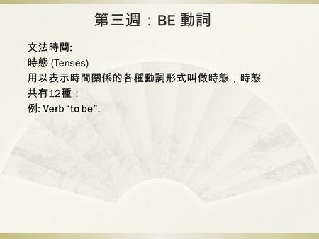 第三週： BE 動詞 文法時間 : 時態 (Tenses) 用以表示時間關係的各種動詞形式叫做時態，時態 共有 12 種： 例 : Verb “to be”.