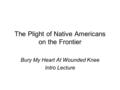 The Plight of Native Americans on the Frontier Bury My Heart At Wounded Knee Intro Lecture.