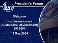 President’s Forum Welcome Draft Development (Sustainable Development) Bill 2004 19 May 2004.