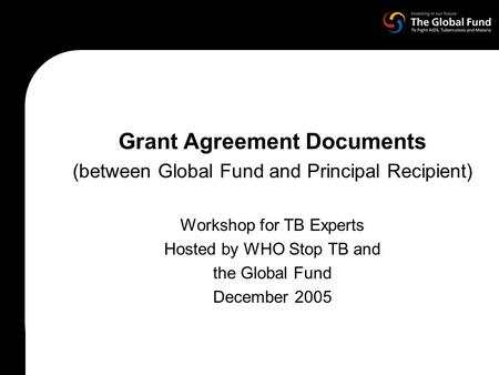 Grant Agreement Documents (between Global Fund and Principal Recipient) Workshop for TB Experts Hosted by WHO Stop TB and the Global Fund December 2005.