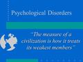 Psychological Disorders “The measure of a civilization is how it treats its weakest members”