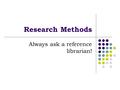 Research Methods Always ask a reference librarian!