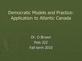 Democratic Models and Practice: Application to Atlantic Canada Dr. D Brown Pols 322 Fall term 2010.