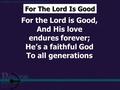 For the Lord is Good, And His love endures forever; He’s a faithful God To all generations For The Lord Is Good.