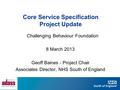 Core Service Specification Project Update Challenging Behaviour Foundation 8 March 2013 Geoff Baines - Project Chair Associates Director, NHS South of.
