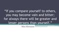 “If you compare yourself to others, you may become vain and bitter; for always there will be greater and lesser persons than yourself.” -Max Ehrmann.