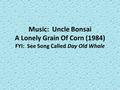 Music: Uncle Bonsai A Lonely Grain Of Corn (1984) FYI: See Song Called Day Old Whale.
