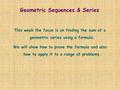 Geometric Sequences & Series This week the focus is on finding the sum of a geometric series using a formula. We will show how to prove the formula and.